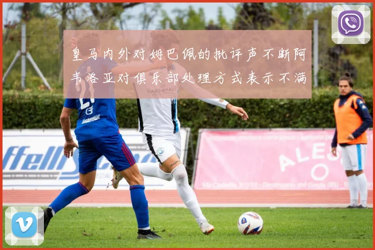 皇马内外对姆巴佩的批评声不断阿韦洛亚对俱乐部处理方式表示不满