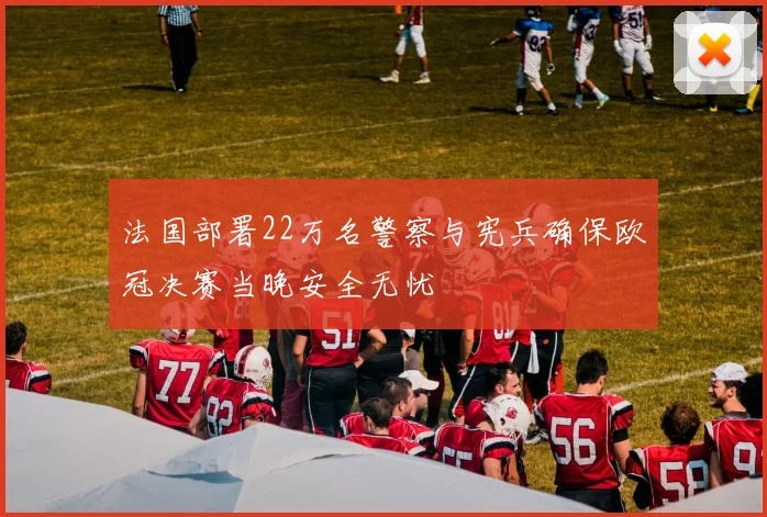 法国部署22万名警察与宪兵确保欧冠决赛当晚安全无忧
