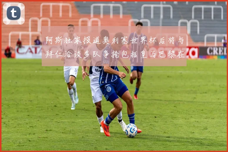阿斯独家报道奥利塞世界杯后将与拜仁洽谈多队争抢包括皇马巴黎在内