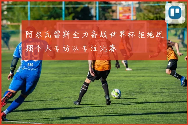 阿尔瓦雷斯全力备战世界杯拒绝近期个人专访以专注比赛