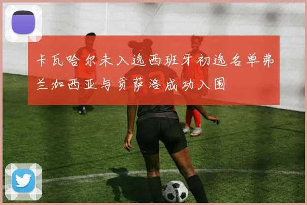 卡瓦哈尔未入选西班牙初选名单弗兰加西亚与贡萨洛成功入围