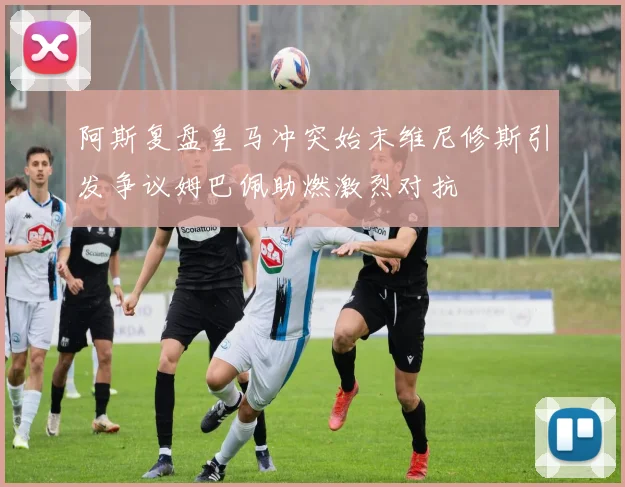 阿斯复盘皇马冲突始末维尼修斯引发争议姆巴佩助燃激烈对抗