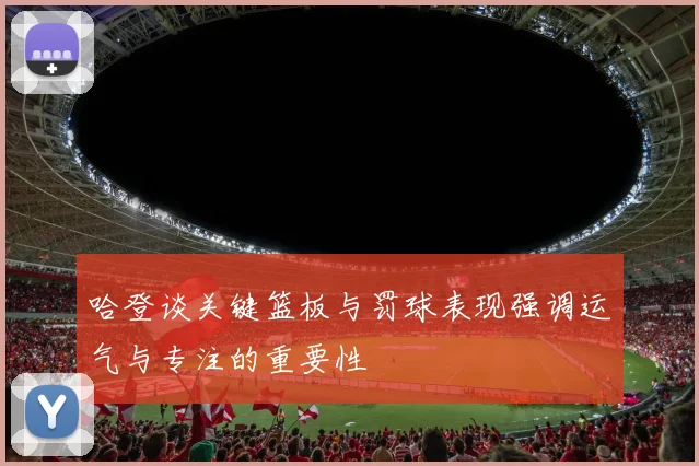 哈登谈关键篮板与罚球表现强调运气与专注的重要性
