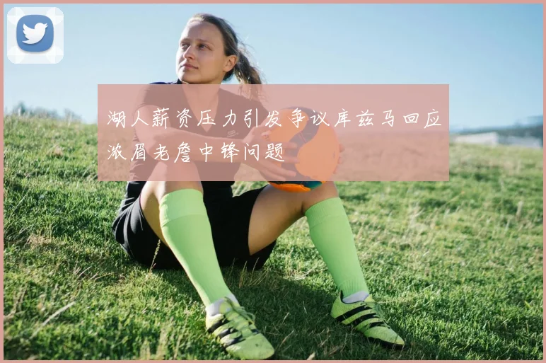 湖人薪资压力引发争议库兹马回应浓眉老詹中锋问题
