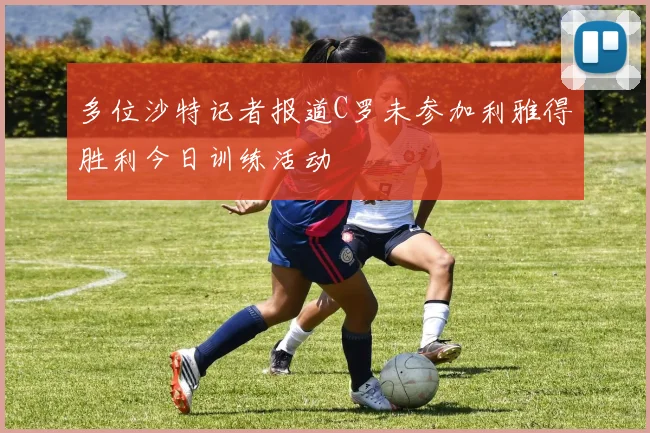 多位沙特记者报道C罗未参加利雅得胜利今日训练活动