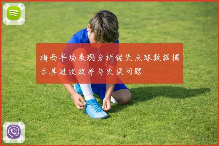 梅西半场表现分析错失点球数据揭示其进攻效率与失误问题