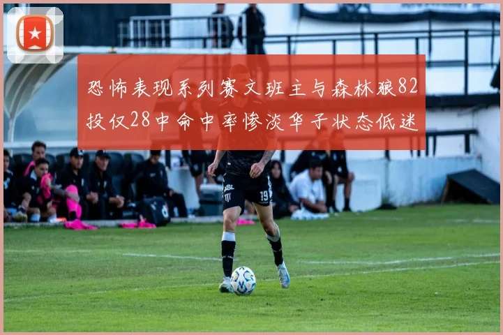 恐怖表现系列赛文班主与森林狼82投仅28中命中率惨淡华子状态低迷仅10投3中