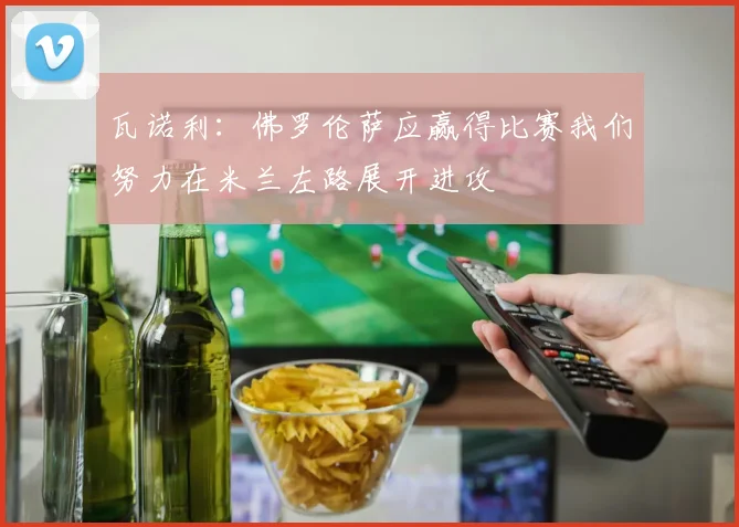 瓦诺利：佛罗伦萨应赢得比赛我们努力在米兰左路展开进攻