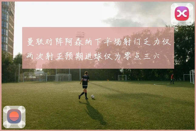 曼联对阵阿森纳下半场射门乏力仅两次射正预期进球仅为零点三六