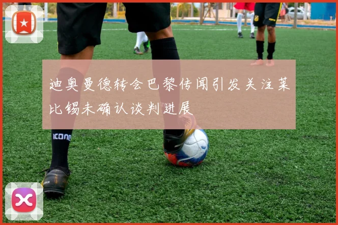 迪奥曼德转会巴黎传闻引发关注莱比锡未确认谈判进展