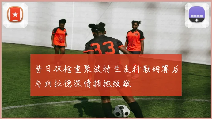 昔日双枪重聚波特兰麦科勒姆赛后与利拉德深情拥抱致敬