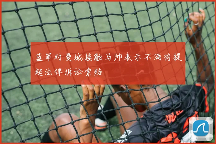 蓝军对曼城接触马帅表示不满将提起法律诉讼索赔