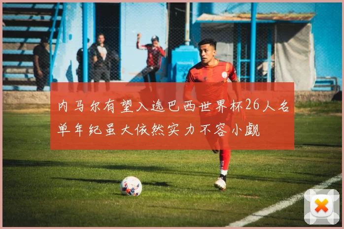 内马尔有望入选巴西世界杯26人名单年纪虽大依然实力不容小觑
