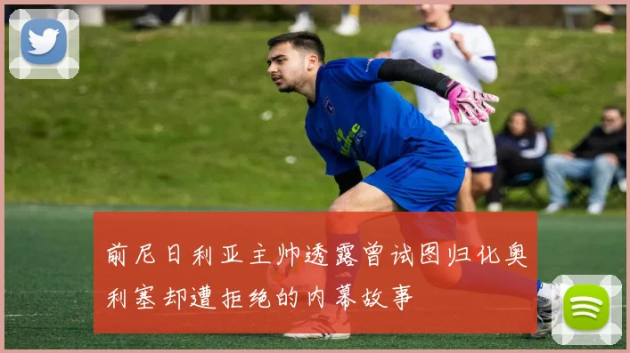 前尼日利亚主帅透露曾试图归化奥利塞却遭拒绝的内幕故事